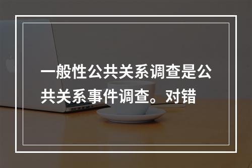 一般性公共关系调查是公共关系事件调查。对错