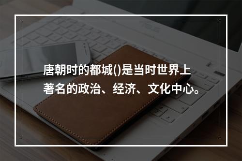 唐朝时的都城()是当时世界上著名的政治、经济、文化中心。