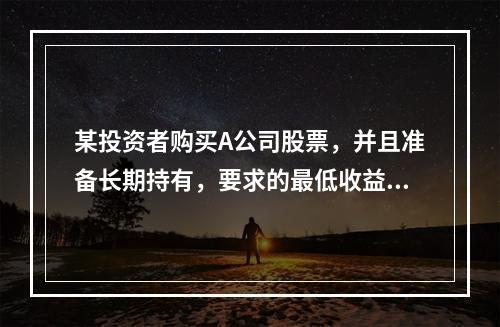 某投资者购买A公司股票，并且准备长期持有，要求的最低收益率为