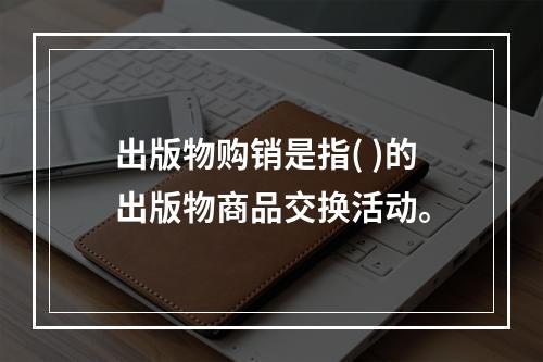 出版物购销是指( )的出版物商品交换活动。