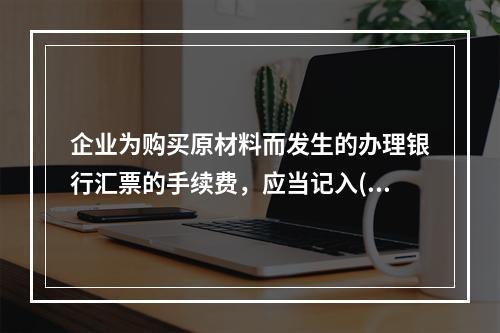 企业为购买原材料而发生的办理银行汇票的手续费，应当记入()。