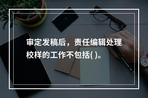 审定发稿后，责任编辑处理校样的工作不包括( )。