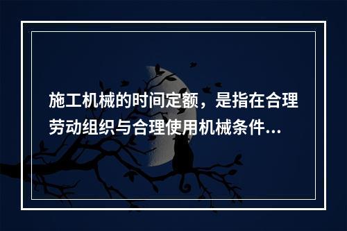 施工机械的时间定额，是指在合理劳动组织与合理使用机械条件下，