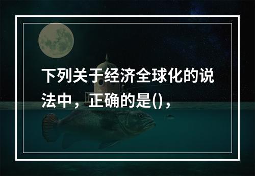 下列关于经济全球化的说法中，正确的是()，