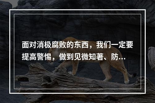 面对消极腐败的东西，我们一定要提高警惕，做到见微知著、防微杜