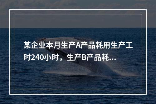 某企业本月生产A产品耗用生产工时240小时，生产B产品耗用生