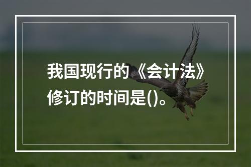 我国现行的《会计法》修订的时间是()。