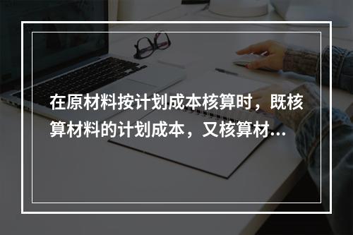 在原材料按计划成本核算时，既核算材料的计划成本，又核算材料的