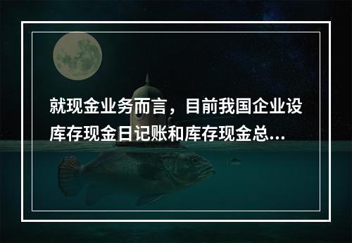 就现金业务而言，目前我国企业设库存现金日记账和库存现金总分类