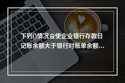 下列()情况会使企业银行存款日记账余额大于银行对账单余额。