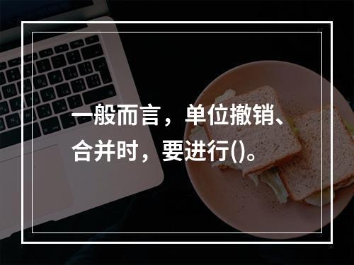 一般而言，单位撤销、合并时，要进行()。