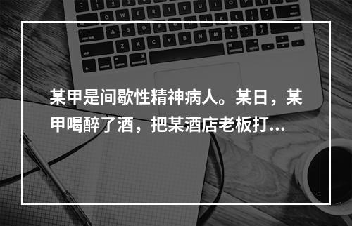 某甲是间歇性精神病人。某日，某甲喝醉了酒，把某酒店老板打成重