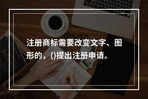 注册商标需要改变文字、图形的，()提出注册申请。