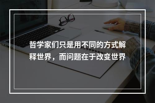 哲学家们只是用不同的方式解释世界，而问题在于改变世界