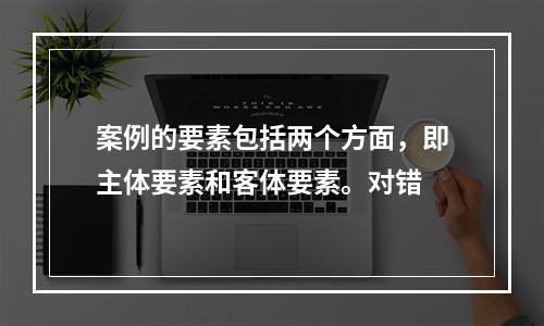 案例的要素包括两个方面，即主体要素和客体要素。对错