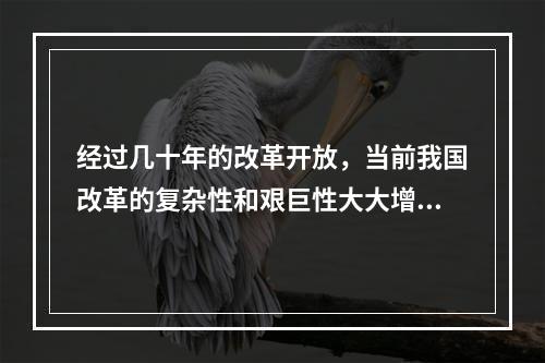 经过几十年的改革开放，当前我国改革的复杂性和艰巨性大大增强，