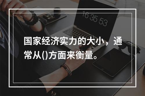 国家经济实力的大小，通常从()方面来衡量。