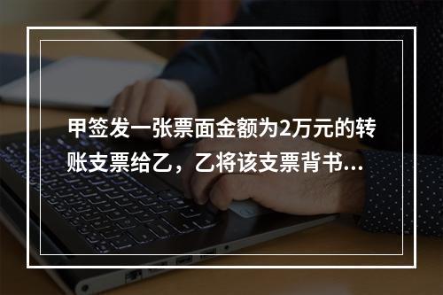 甲签发一张票面金额为2万元的转账支票给乙，乙将该支票背书转让