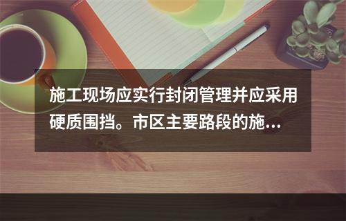 施工现场应实行封闭管理并应采用硬质围挡。市区主要路段的施工现