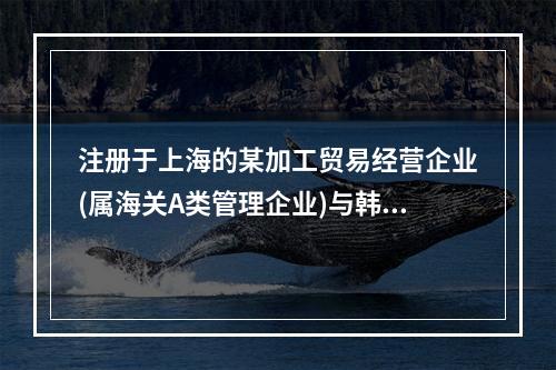 注册于上海的某加工贸易经营企业(属海关A类管理企业)与韩国一