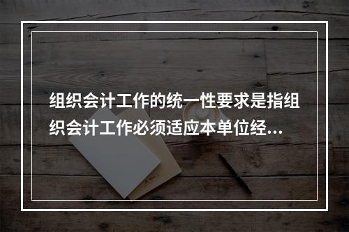 组织会计工作的统一性要求是指组织会计工作必须适应本单位经营管