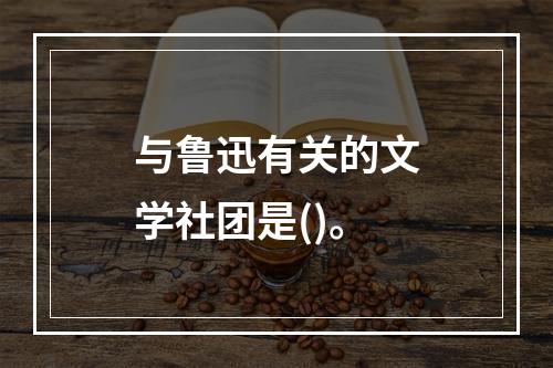 与鲁迅有关的文学社团是()。