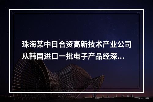 珠海某中日合资高新技术产业公司从韩国进口一批电子产品经深圳口