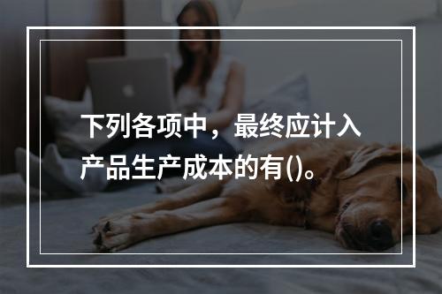 下列各项中，最终应计入产品生产成本的有()。