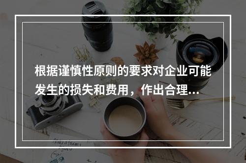 根据谨慎性原则的要求对企业可能发生的损失和费用，作出合理预计