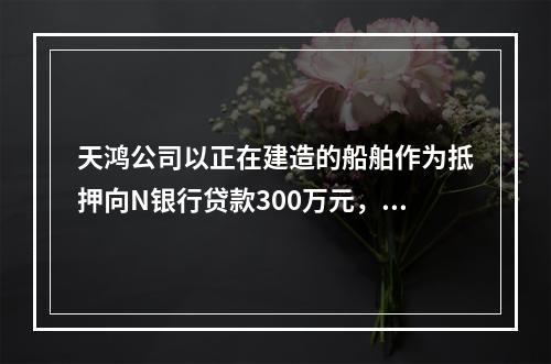 天鸿公司以正在建造的船舶作为抵押向N银行贷款300万元，10