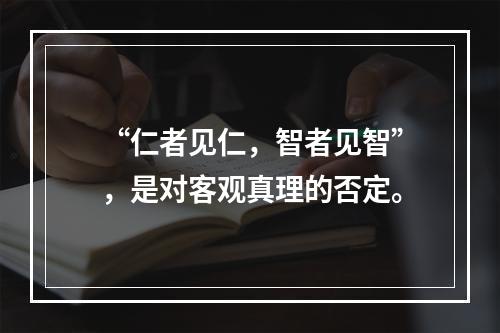 “仁者见仁，智者见智”，是对客观真理的否定。