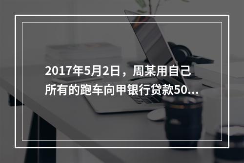 2017年5月2日，周某用自己所有的跑车向甲银行贷款50万元