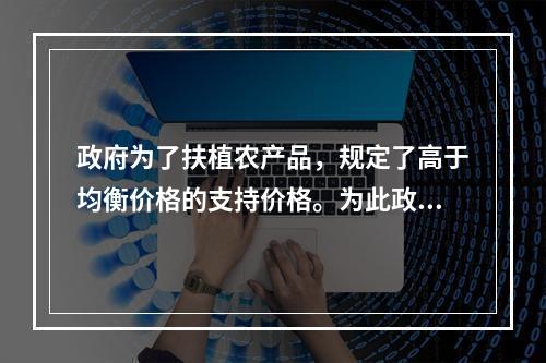 政府为了扶植农产品，规定了高于均衡价格的支持价格。为此政府应