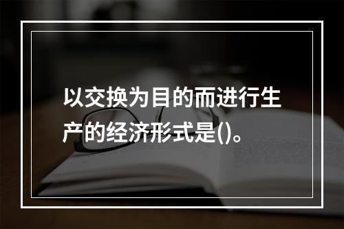 以交换为目的而进行生产的经济形式是()。