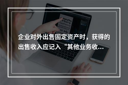 企业对外出售固定资产时，获得的出售收入应记入“其他业务收入”