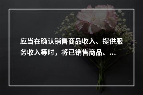 应当在确认销售商品收入、提供服务收入等时，将已销售商品、已提