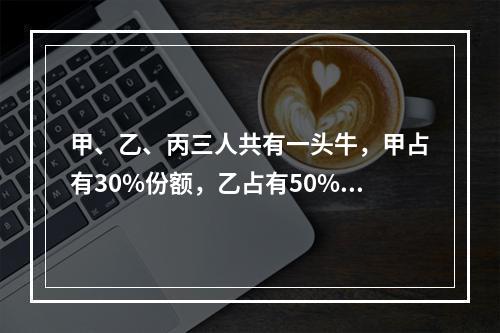 甲、乙、丙三人共有一头牛，甲占有30%份额，乙占有50%份额