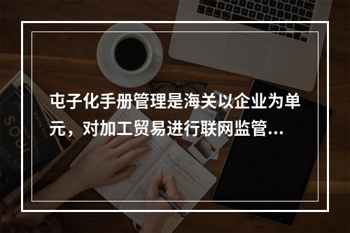 屯子化手册管理是海关以企业为单元，对加工贸易进行联网监管的一