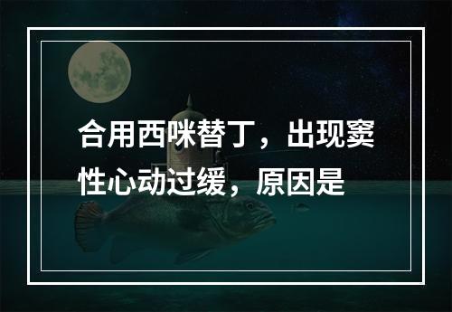 合用西咪替丁，出现窦性心动过缓，原因是