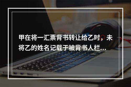 甲在将一汇票背书转让给乙时，未将乙的姓名记载于被背书人栏内。