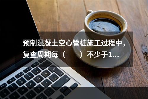 预制混凝土空心管桩施工过程中，复查周期每（　　）不少于1次