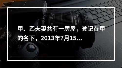 甲、乙夫妻共有一房屋，登记在甲的名下，2013年7月15日乙