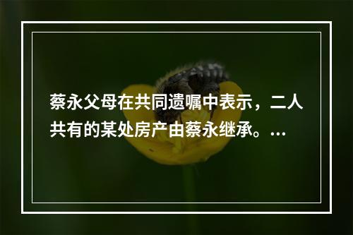 蔡永父母在共同遗嘱中表示，二人共有的某处房产由蔡永继承。蔡永