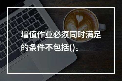 增值作业必须同时满足的条件不包括()。