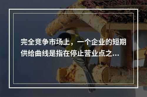 完全竞争市场上，一个企业的短期供给曲线是指在停止营业点之上的