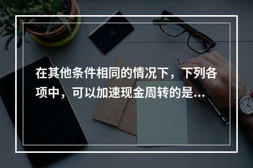 在其他条件相同的情况下，下列各项中，可以加速现金周转的是()