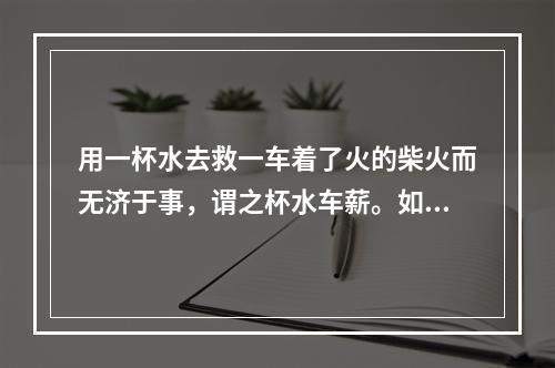 用一杯水去救一车着了火的柴火而无济于事，谓之杯水车薪。如今在