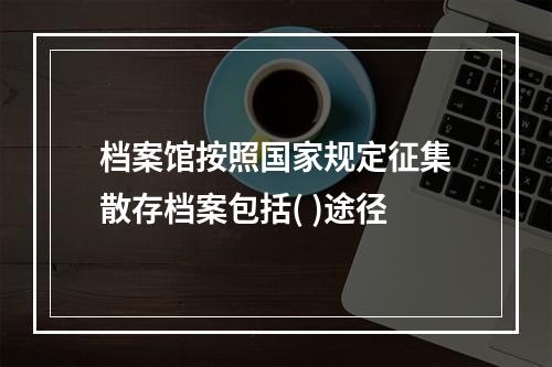 档案馆按照国家规定征集散存档案包括( )途径