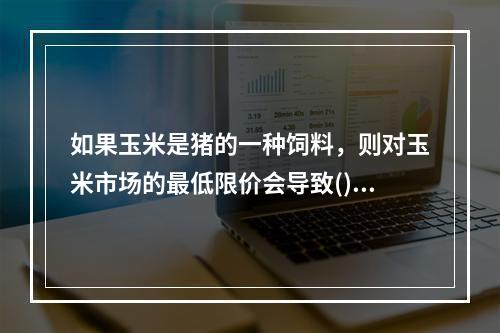 如果玉米是猪的一种饲料，则对玉米市场的最低限价会导致()。