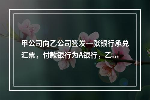 甲公司向乙公司签发一张银行承兑汇票，付款银行为A银行，乙公司